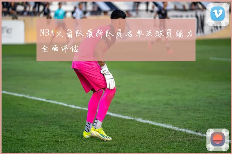 NBA火箭队最新队员名单及球员能力全面评估