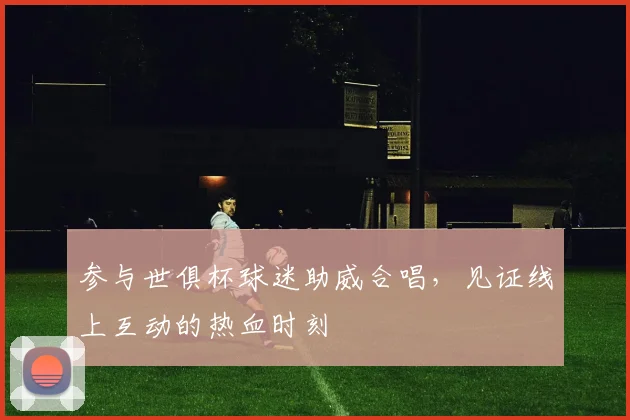 参与世俱杯球迷助威合唱，见证线上互动的热血时刻